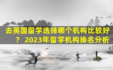 去英国留学选择哪个机构比较好？ 2023年留学机构排名分析